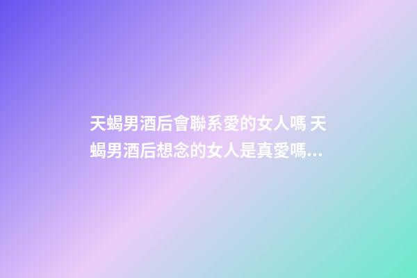 天蝎男酒后會聯系愛的女人嗎 天蝎男酒后想念的女人是真愛嗎？